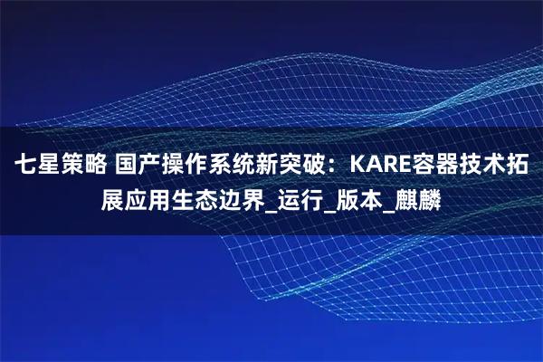 七星策略 国产操作系统新突破：KARE容器技术拓展应用生态边界_运行_版本_麒麟