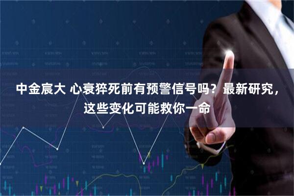 中金宸大 心衰猝死前有预警信号吗？最新研究，这些变化可能救你一命