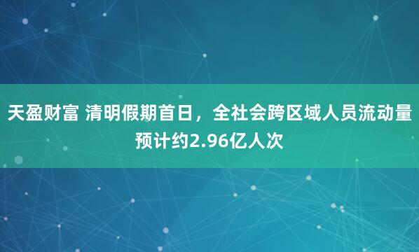 天盈财富 清明假期首日,全社会跨区域人员流动量预计约2.96亿人次