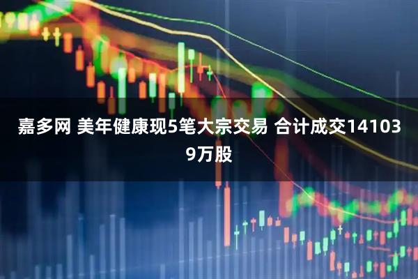 嘉多网 美年健康现5笔大宗交易 合计成交141039万股