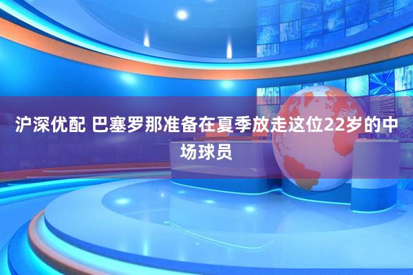沪深优配 巴塞罗那准备在夏季放走这位22岁的中场球员
