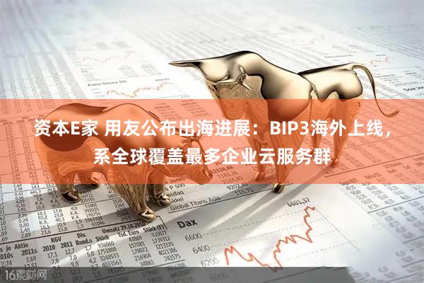 资本E家 用友公布出海进展：BIP3海外上线，系全球覆盖最多企业云服务群
