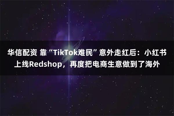 华信配资 靠“TikTok难民”意外走红后：小红书上线Redshop，再度把电商生意做到了海外